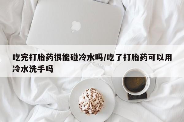 米非米索联系微信吃完打胎药很能碰冷水吗/吃了打胎药可以用冷水洗手吗