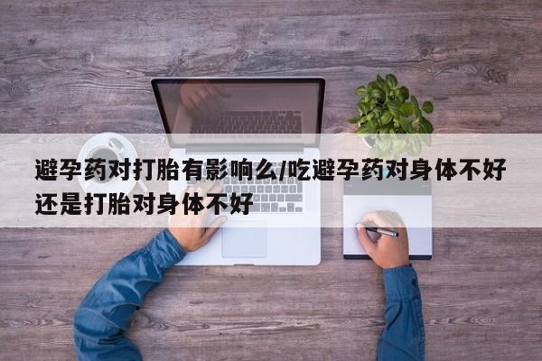 米非米索联系微信避孕药对打胎有影响么/吃避孕药对身体不好还是打胎对身体不好