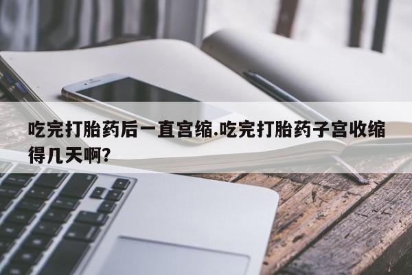 米非米索联系微信吃完打胎药后一直宫缩.吃完打胎药子宫收缩得几天啊？