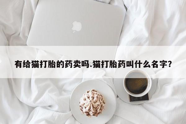 米非米索联系微信有给猫打胎的药卖吗.猫打胎药叫什么名字？