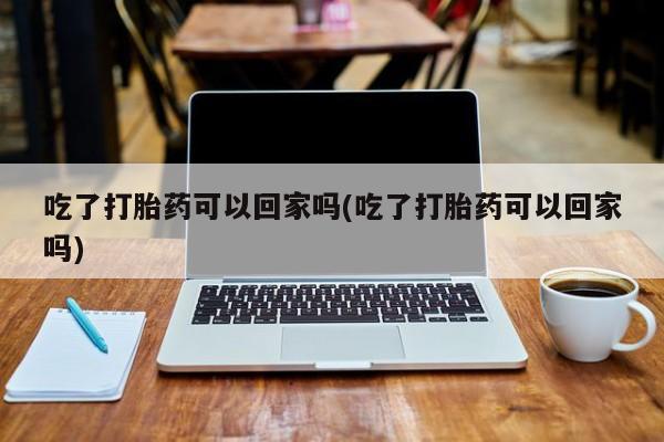 米非米索联系微信吃了打胎药可以回家吗(吃了打胎药可以回家吗)