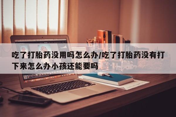 米非米索联系微信吃了打胎药没用吗怎么办/吃了打胎药没有打下来怎么办小孩还能要吗