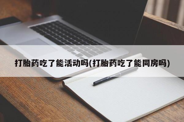 米非米索联系微信打胎药吃了能活动吗(打胎药吃了能同房吗)