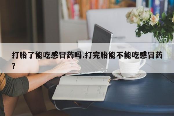 米非米索联系微信打胎了能吃感冒药吗.打完胎能不能吃感冒药?