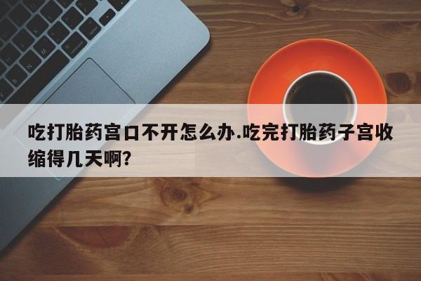米非米索联系微信吃打胎药宫口不开怎么办.吃完打胎药子宫收缩得几天啊?
