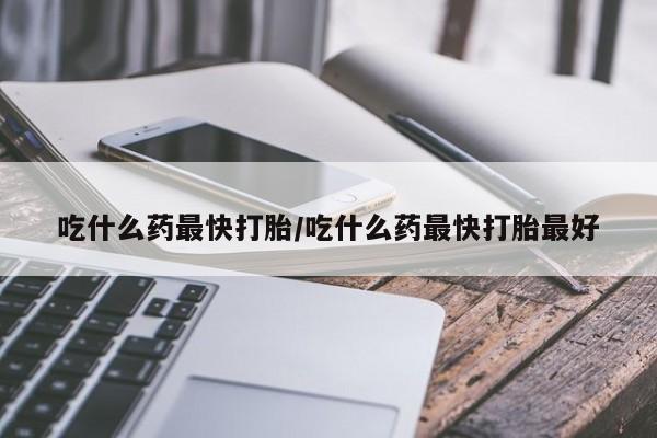 米非米索联系微信吃什么药最快打胎/吃什么药最快打胎最好